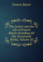 The Letters and the Life of Francis Bacon Including All His Occasional Works, Volume III