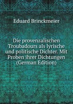 Die provenzalischen Troubadours als lyrische und politische Dichter. Mit Proben ihrer Dichtungen (German Edition)
