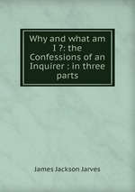 Why and what am I ?: the Confessions of an Inquirer : in three parts
