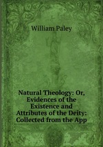 Natural Theology: Or, Evidences of the Existence and Attributes of the Deity: Collected from the App