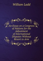 An Essay on a Congress of Nations for the Adjustment of International Disputes Without Resort to Arm