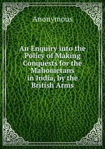 An Enquiry into the Policy of Making Conquests for the Mahometans in India, by the British Arms