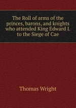 The Roll of arms of the princes, barons, and knights who attended King Edward I. to the Siege of Cae