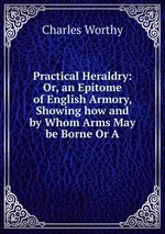 Practical Heraldry: Or, an Epitome of English Armory, Showing how and by Whom Arms May be Borne Or A