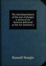 The interdependence of the arts of design; a series of six lectures delivered at the Art Institute o