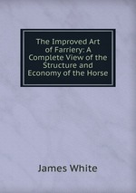 The Improved Art of Farriery: A Complete View of the Structure and Economy of the Horse