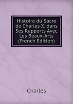 Histoire du Sacre de Charles X, dans Ses Rapports Avec Les Beaux-Arts (French Edition)