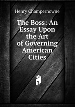 The Boss: An Essay Upon the Art of Governing American Cities