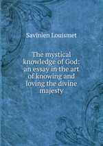 The mystical knowledge of God: an essay in the art of knowing and loving the divine majesty