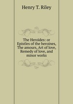 The Herodes: or Epistles of the heroines, The amours, Art of love, Remedy of love, and minor works