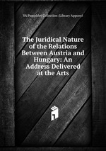 The Juridical Nature of the Relations Between Austria and Hungary: An Address Delivered at the Arts