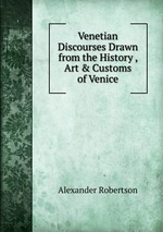 Venetian Discourses Drawn from the History , Art & Customs of Venice