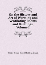 On the History and Art of Warming and Ventilating Rooms and Buildings, Volume I
