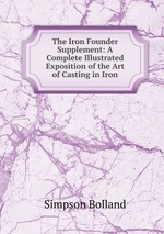 The Iron Founder Supplement: A Complete Illustrated Exposition of the Art of Casting in Iron