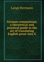 German composition; a theoretical and practical guide to the art of translating English prose into G