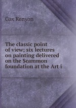 The classic point of view; six lectures on painting delivered on the Scammon foundation at the Art i