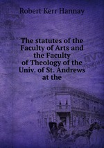 The statutes of the Faculty of Arts and the Faculty of Theology of the Univ. of St. Andrews at the