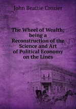 The Wheel of Wealth; being a Reconstruction of the Science and Art of Political Economy on the Lines