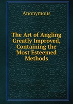 The Art of Angling Greatly Improved, Containing the Most Esteemed Methods