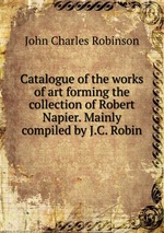 Catalogue of the works of art forming the collection of Robert Napier. Mainly compiled by J.C. Robin