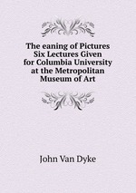 The eaning of Pictures Six Lectures Given for Columbia University at the Metropolitan Museum of Art