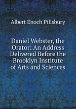 Daniel Webster, the Orator: An Address Delivered Before the Brooklyn Institute of Arts and Sciences