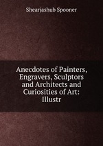 Anecdotes of Painters, Engravers, Sculptors and Architects and Curiosities of Art: Illustr