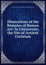 Illustrations of the Remains of Roman Art: In Cirencester, the Site of Antient Corinium