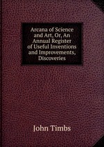 Arcana of Science and Art, Or, An Annual Register of Useful Inventions and Improvements, Discoveries