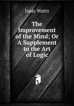 The Improvement of the Mind; Or A Supplement to the Art of Logic