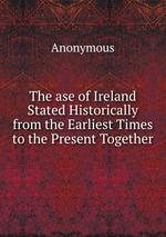 The ase of Ireland Stated Historically from the Earliest Times to the Present Together