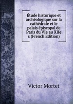 tude historique et archologique sur la cathdrale et le palais piscopal de Paris du VIe au XIIe s (French Edition)