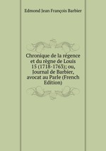 Chronique de la rgence et du rgne de Louis 15 (1718-1763); ou, Journal de Barbier, avocat au Parle (French Edition)