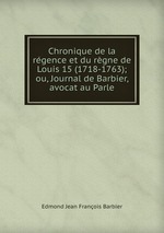 Chronique de la rgence et du rgne de Louis 15 (1718-1763); ou, Journal de Barbier, avocat au Parle