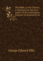 The Bible, or the Church. A discourse on the new aspect of the controversy between ecclesiastical au