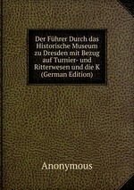 Der Fhrer Durch das Historische Museum zu Dresden mit Bezug auf Turnier- und Ritterwesen und die K (German Edition)