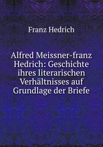 Alfred Meissner-franz Hedrich: Geschichte ihres literarischen Verhltnisses auf Grundlage der Briefe
