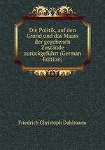 Die Politik, auf den Grund und das Maass der gegebenen Zustnde zurckgefhrt (German Edition)