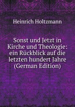 Sonst und Jetzt in Kirche und Theologie: ein Rckblick auf die letzten hundert Jahre (German Edition)