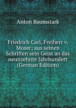 Friedrich Carl, Freiherr v. Moser; aus seinen Schriften sein Geist an das neunzehnte Jahrhundert (German Edition)