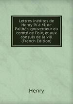 Lettres indites de Henry IV  M. de Pailhs, gouverneur du comt de Foix, et aux consuls de la vill (French Edition)