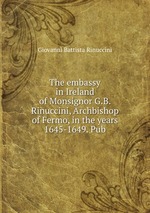 The embassy in Ireland of Monsignor G.B. Rinuccini, Archbishop of Fermo, in the years 1645-1649. Pub