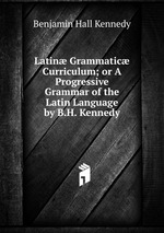 Latin Grammatic Curriculum; or A Progressive Grammar of the Latin Language by B.H. Kennedy