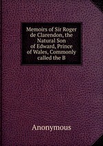 Memoirs of Sir Roger de Clarendon, the Natural Son of Edward, Prince of Wales, Commonly called the B