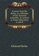 A Letter from Mr. Burke, to a Member of the National Assembly: In Answer to Some Objections to His B