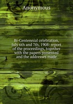 Bi-Centennial celebration, July 6th and 7th, 1908: report of the proceedings, together with the papers presented and the addresses made