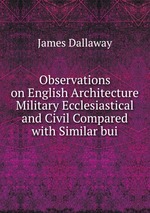 Observations on English Architecture Military Ecclesiastical and Civil Compared with Similar bui