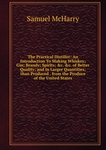 The Practical Distiller: An Introduction To Making Whiskey; Gin; Brandy; Spirits; &c. &c. of Better Quality; and in Larger Quantities; than Produced . from the Produce of the United States