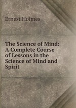 The Science of Mind. A Complete Course of Lessons in the Science of Mind and Spirit