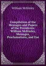 Compilation of the Messages and Papers of the Presidents: William McKinley, Messages, Proclamations, and Exe